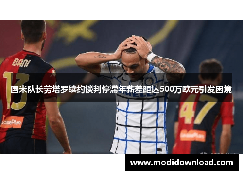 国米队长劳塔罗续约谈判停滞年薪差距达500万欧元引发困境