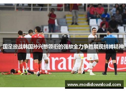 国足迎战韩国孙兴慜领衔的强敌全力争胜展现拼搏精神