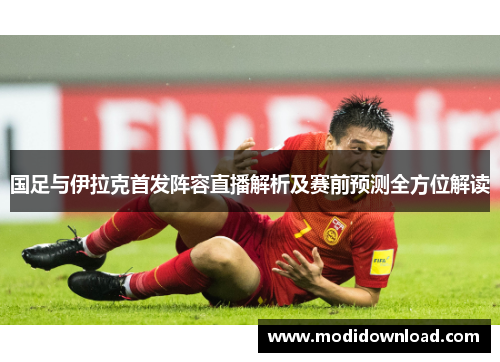 国足与伊拉克首发阵容直播解析及赛前预测全方位解读