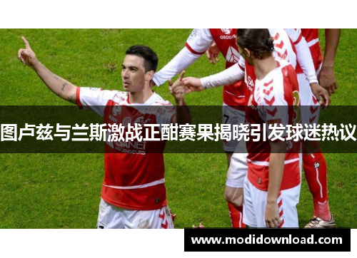 图卢兹与兰斯激战正酣赛果揭晓引发球迷热议